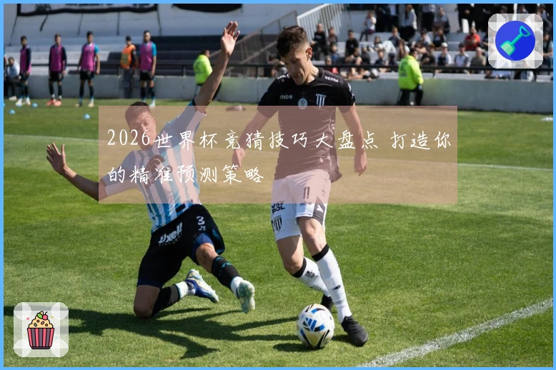 2026世界杯竞猜技巧大盘点 打造你的精准预测策略