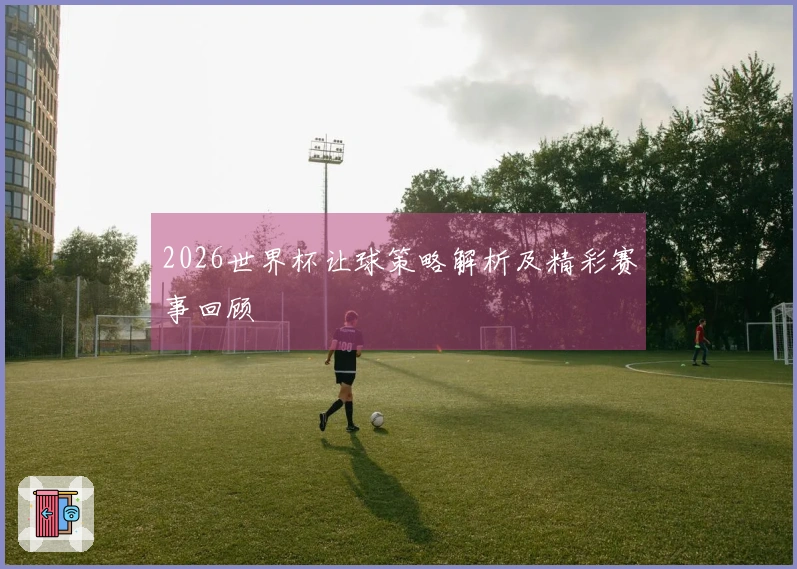 2026世界杯让球策略解析及精彩赛事回顾